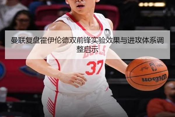 曼联复盘霍伊伦德双前锋实验效果与进攻体系调整启示