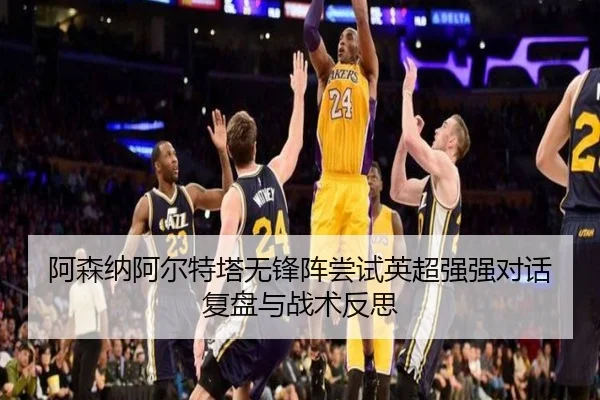 阿森纳阿尔特塔无锋阵尝试英超强强对话复盘与战术反思