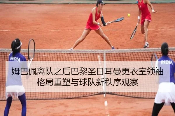 姆巴佩离队之后巴黎圣日耳曼更衣室领袖格局重塑与球队新秩序观察