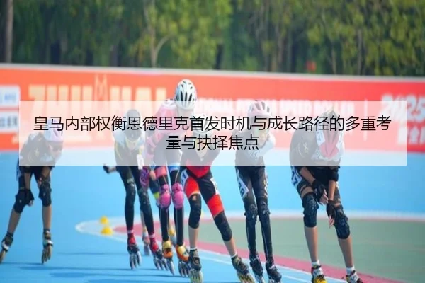 皇马内部权衡恩德里克首发时机与成长路径的多重考量与抉择焦点