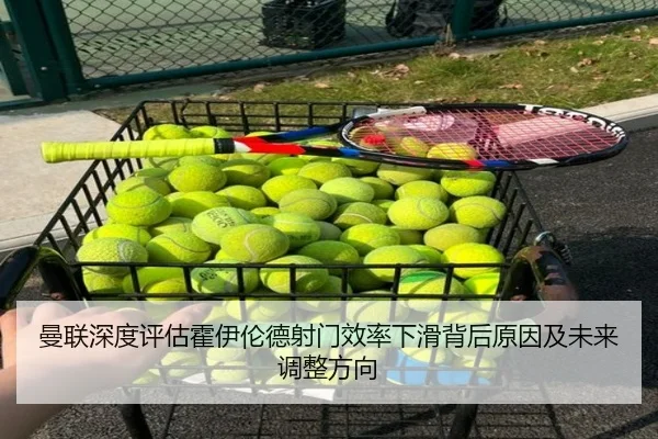 曼联深度评估霍伊伦德射门效率下滑背后原因及未来调整方向