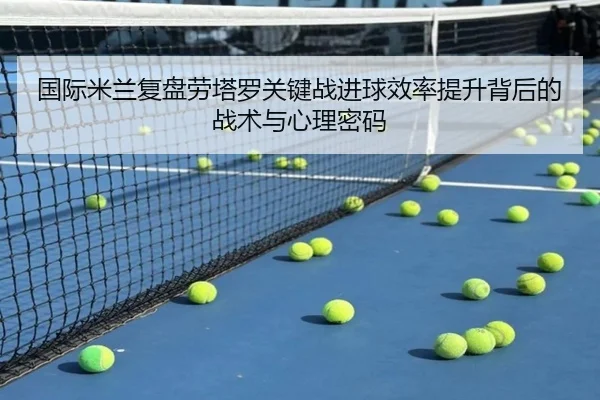 国际米兰复盘劳塔罗关键战进球效率提升背后的战术与心理密码（kaiyun）